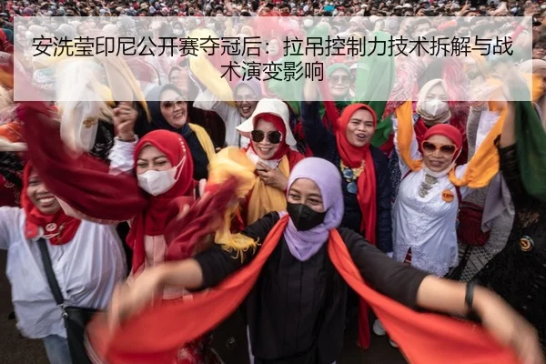 安洗莹印尼公开赛夺冠后：拉吊控制力技术拆解与战术演变影响