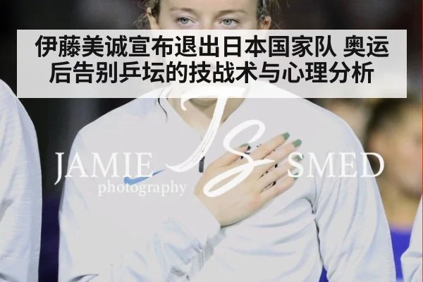 伊藤美诚宣布退出日本国家队 奥运后告别乒坛的技战术与心理分析
